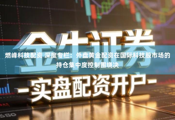 燃峰科技配资 深度专栏：外盘黄金配资在国际科技股市场的持仓集中度控制围绕决