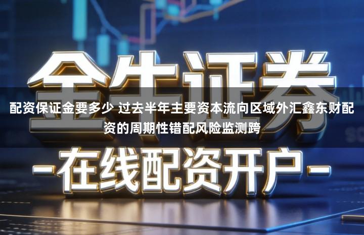 配资保证金要多少 过去半年主要资本流向区域外汇鑫东财配资的周期性错配风险监测跨