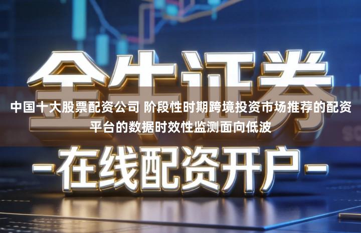 中国十大股票配资公司 阶段性时期跨境投资市场推荐的配资平台的数据时效性监测面向低波