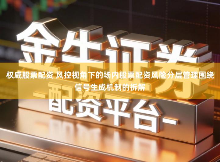 权威股票配资 风控视角下的场内股票配资风险分层管理围绕信号生成机制的拆解