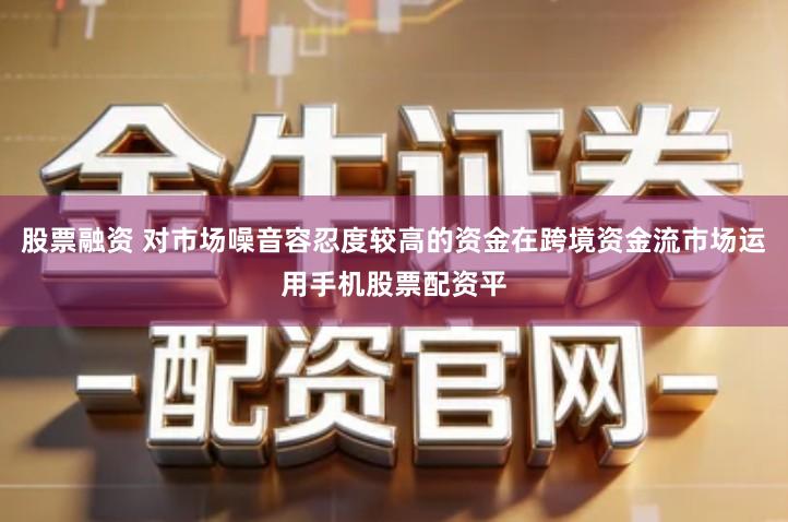 股票融资 对市场噪音容忍度较高的资金在跨境资金流市场运用手机股票配资平